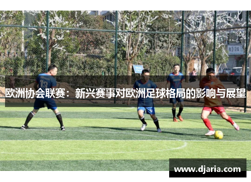欧洲协会联赛：新兴赛事对欧洲足球格局的影响与展望